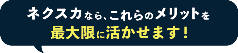 ネクスカなら、これらのメリットを最大限に活かせます！